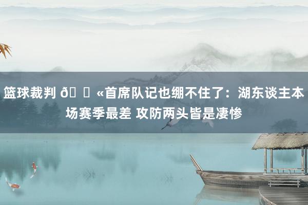 篮球裁判 😫首席队记也绷不住了：湖东谈主本场赛季最差 攻防两头皆是凄惨