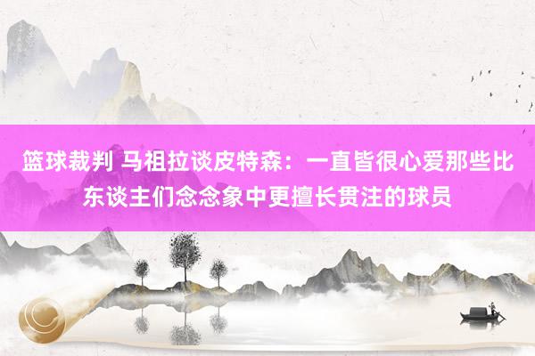 篮球裁判 马祖拉谈皮特森：一直皆很心爱那些比东谈主们念念象中更擅长贯注的球员