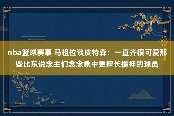 nba篮球赛事 马祖拉谈皮特森：一直齐很可爱那些比东说念主们念念象中更擅长提神的球员