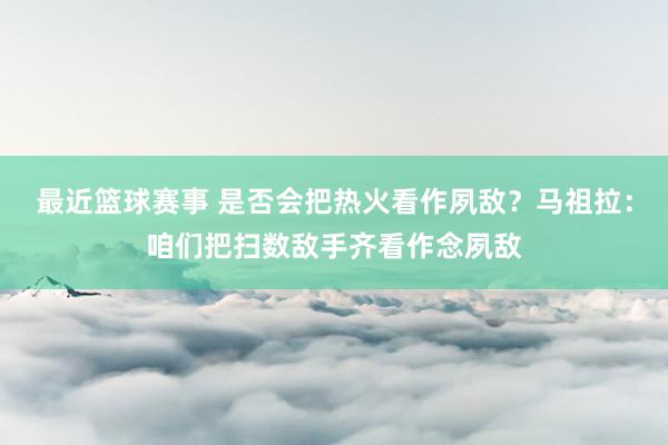 最近篮球赛事 是否会把热火看作夙敌？马祖拉：咱们把扫数敌手齐看作念夙敌