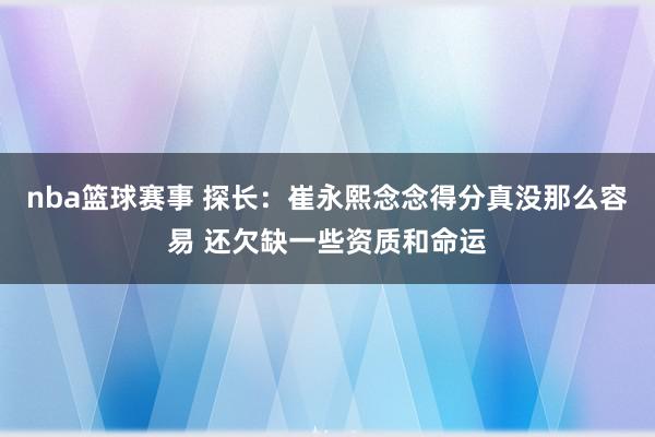 nba篮球赛事 探长：崔永熙念念得分真没那么容易 还欠缺一些资质和命运