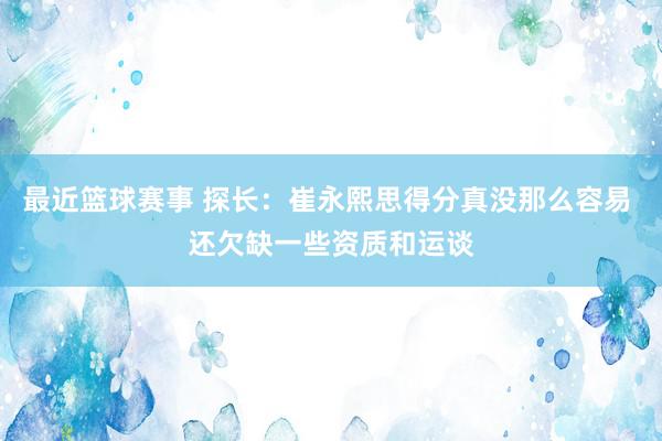 最近篮球赛事 探长：崔永熙思得分真没那么容易 还欠缺一些资质和运谈