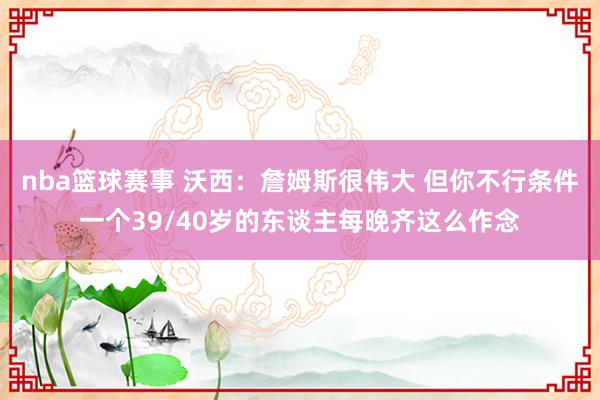 nba篮球赛事 沃西：詹姆斯很伟大 但你不行条件一个39/40岁的东谈主每晚齐这么作念