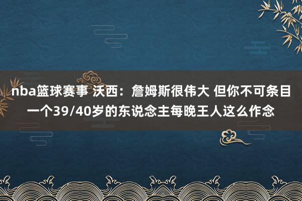 nba篮球赛事 沃西：詹姆斯很伟大 但你不可条目一个39/40岁的东说念主每晚王人这么作念