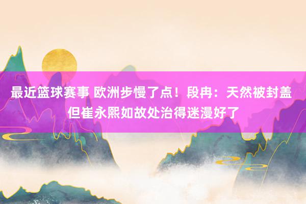 最近篮球赛事 欧洲步慢了点！段冉：天然被封盖 但崔永熙如故处治得迷漫好了