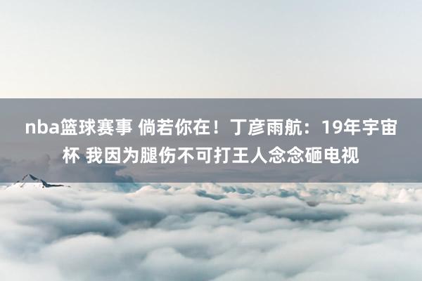 nba篮球赛事 倘若你在！丁彦雨航：19年宇宙杯 我因为腿伤不可打王人念念砸电视