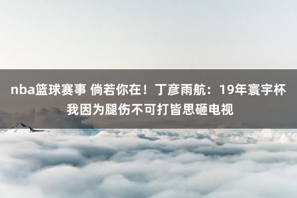 nba篮球赛事 倘若你在！丁彦雨航：19年寰宇杯 我因为腿伤不可打皆思砸电视