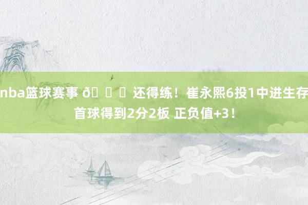 nba篮球赛事 👏还得练！崔永熙6投1中进生存首球得到2分2板 正负值+3！