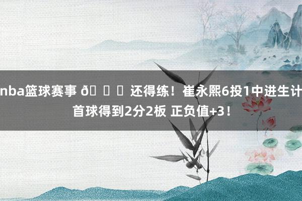 nba篮球赛事 👏还得练！崔永熙6投1中进生计首球得到2分2板 正负值+3！