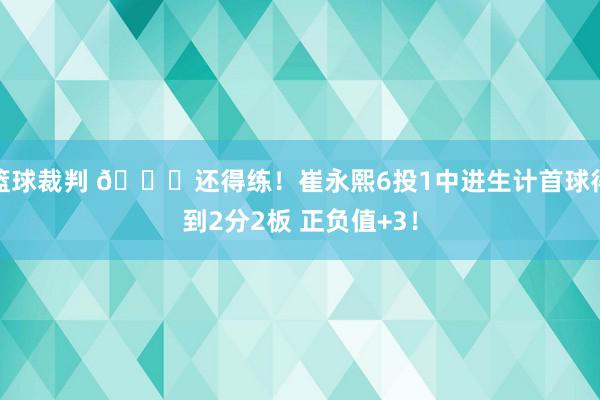 篮球裁判 👏还得练！崔永熙6投1中进生计首球得到2分2板 正负值+3！