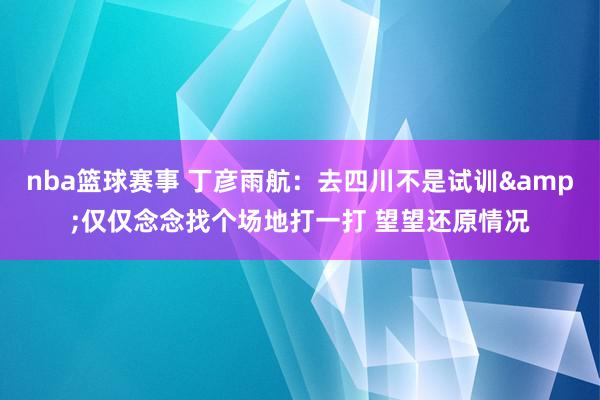 nba篮球赛事 丁彦雨航：去四川不是试训&仅仅念念找个场地打一打 望望还原情况