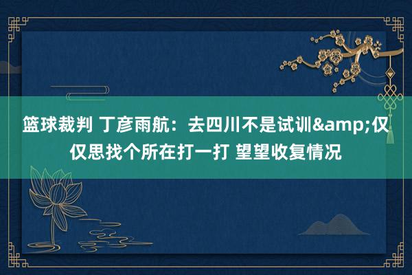 篮球裁判 丁彦雨航：去四川不是试训&仅仅思找个所在打一打 望望收复情况