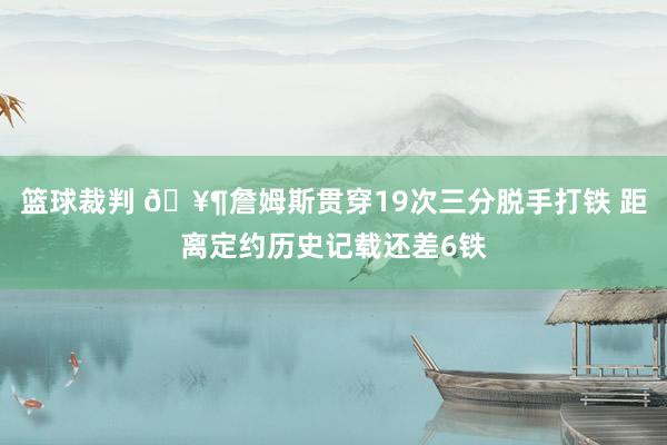 篮球裁判 🥶詹姆斯贯穿19次三分脱手打铁 距离定约历史记载还差6铁