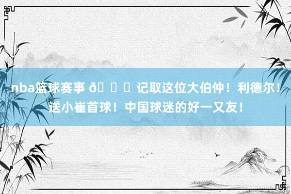 nba篮球赛事 😁记取这位大伯仲！利德尔！送小崔首球！中国球迷的好一又友！