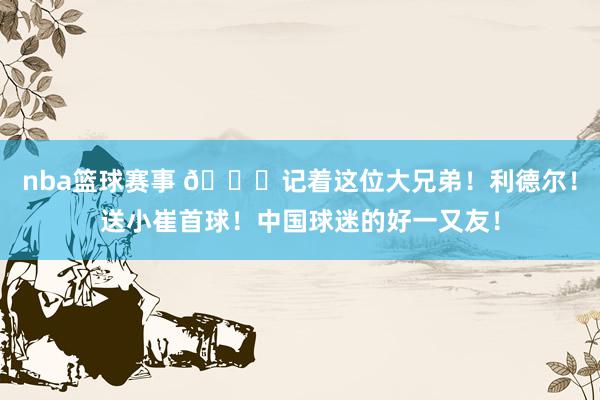 nba篮球赛事 😁记着这位大兄弟！利德尔！送小崔首球！中国球迷的好一又友！