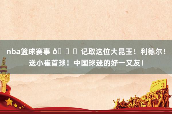 nba篮球赛事 😁记取这位大昆玉！利德尔！送小崔首球！中国球迷的好一又友！