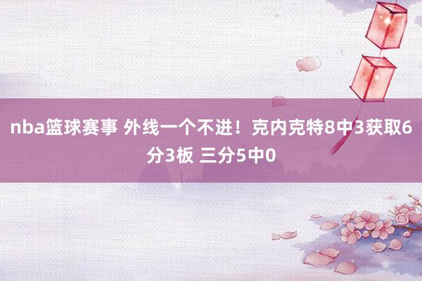 nba篮球赛事 外线一个不进！克内克特8中3获取6分3板 三分5中0