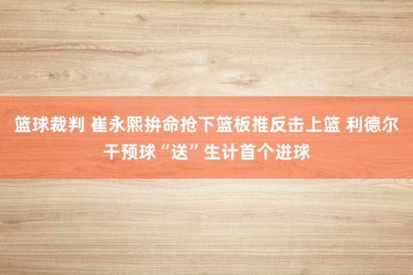 篮球裁判 崔永熙拚命抢下篮板推反击上篮 利德尔干预球“送”生计首个进球