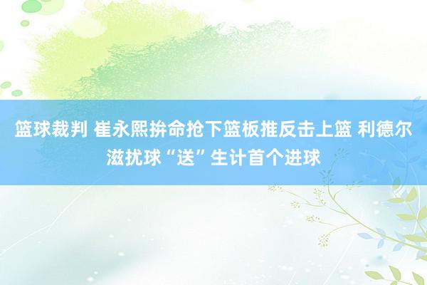 篮球裁判 崔永熙拚命抢下篮板推反击上篮 利德尔滋扰球“送”生计首个进球