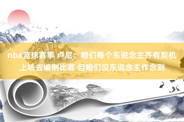 nba篮球赛事 卢尼：咱们每个东说念主齐有契机上场去编削比赛 但咱们没东说念主作念到