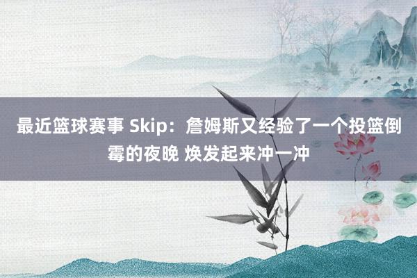 最近篮球赛事 Skip：詹姆斯又经验了一个投篮倒霉的夜晚 焕发起来冲一冲