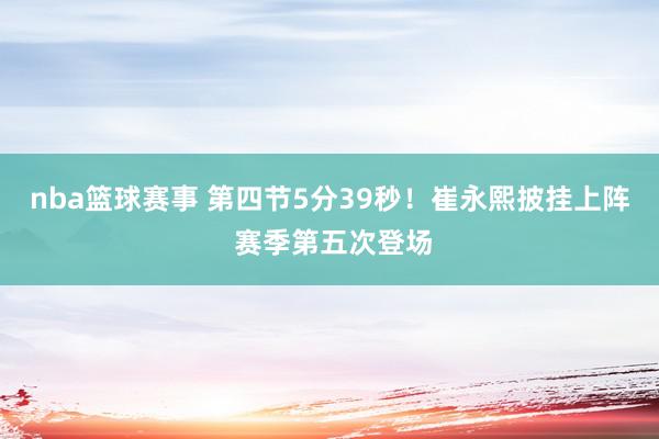 nba篮球赛事 第四节5分39秒！崔永熙披挂上阵 赛季第五次登场