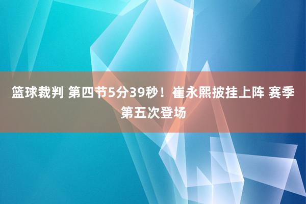 篮球裁判 第四节5分39秒！崔永熙披挂上阵 赛季第五次登场