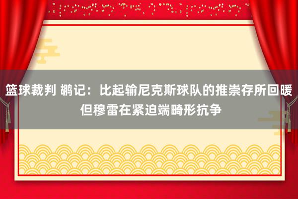 篮球裁判 鹕记：比起输尼克斯球队的推崇存所回暖 但穆雷在紧迫端畸形抗争