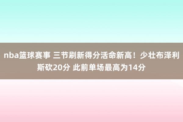 nba篮球赛事 三节刷新得分活命新高！少壮布泽利斯砍20分 此前单场最高为14分