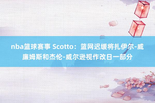 nba篮球赛事 Scotto：篮网迟缓将扎伊尔-威廉姆斯和杰伦-威尔逊视作改日一部分