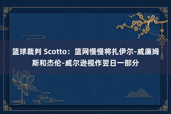 篮球裁判 Scotto：篮网慢慢将扎伊尔-威廉姆斯和杰伦-威尔逊视作翌日一部分