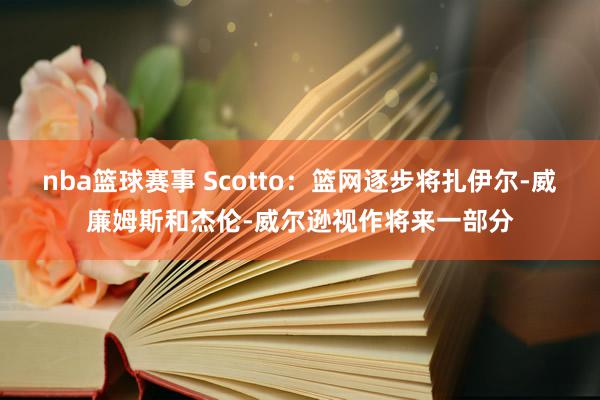 nba篮球赛事 Scotto：篮网逐步将扎伊尔-威廉姆斯和杰伦-威尔逊视作将来一部分