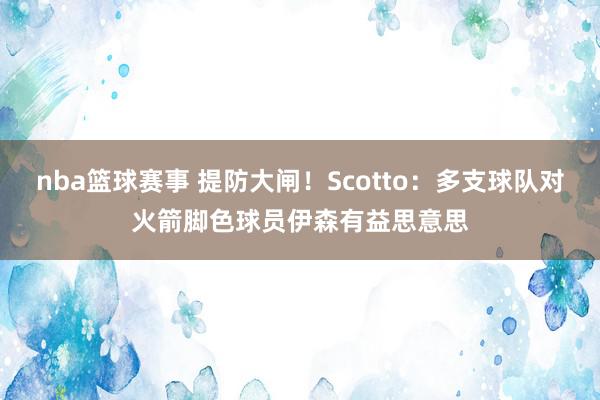 nba篮球赛事 提防大闸！Scotto：多支球队对火箭脚色球员伊森有益思意思