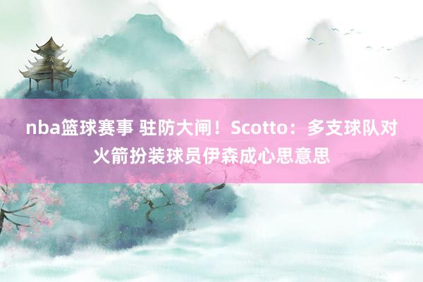 nba篮球赛事 驻防大闸！Scotto：多支球队对火箭扮装球员伊森成心思意思