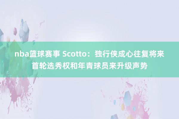 nba篮球赛事 Scotto：独行侠成心往复将来首轮选秀权和年青球员来升级声势