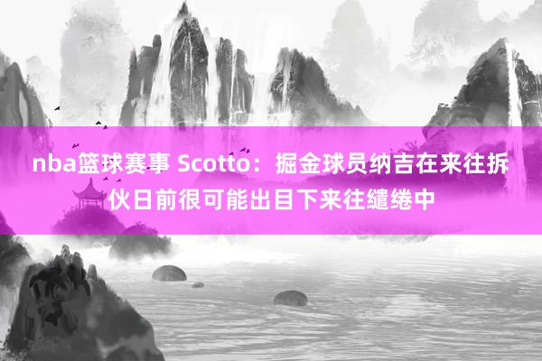 nba篮球赛事 Scotto：掘金球员纳吉在来往拆伙日前很可能出目下来往缱绻中