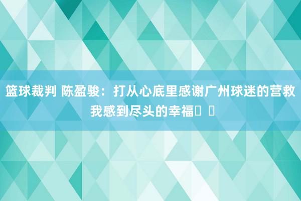 篮球裁判 陈盈骏：打从心底里感谢广州球迷的营救 我感到尽头的幸福❤️