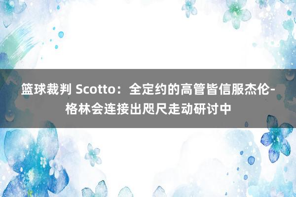 篮球裁判 Scotto：全定约的高管皆信服杰伦-格林会连接出咫尺走动研讨中