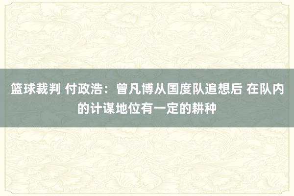 篮球裁判 付政浩：曾凡博从国度队追想后 在队内的计谋地位有一定的耕种