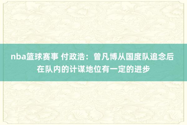 nba篮球赛事 付政浩：曾凡博从国度队追念后 在队内的计谋地位有一定的进步