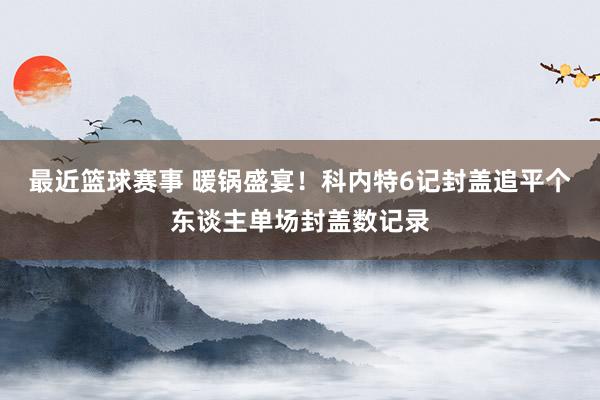 最近篮球赛事 暖锅盛宴！科内特6记封盖追平个东谈主单场封盖数记录