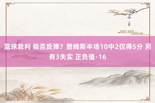 篮球裁判 能否反弹？詹姆斯半场10中2仅得5分 另有3失实 正负值-16