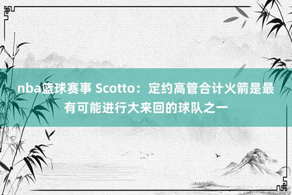 nba篮球赛事 Scotto：定约高管合计火箭是最有可能进行大来回的球队之一