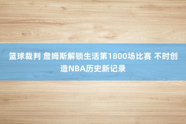 篮球裁判 詹姆斯解锁生活第1800场比赛 不时创造NBA历史新记录