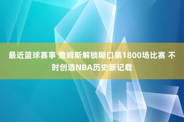 最近篮球赛事 詹姆斯解锁糊口第1800场比赛 不时创造NBA历史新记载