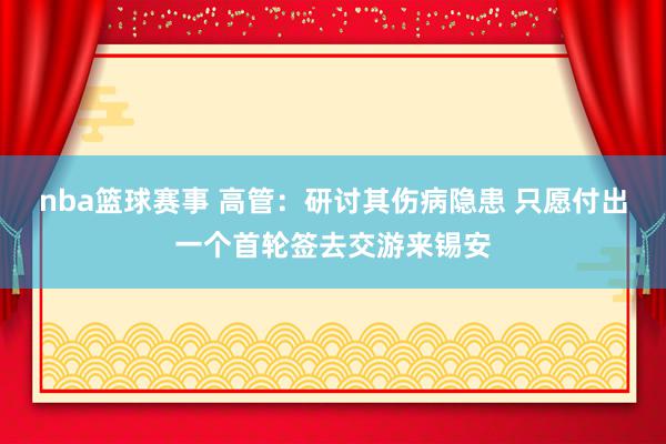 nba篮球赛事 高管：研讨其伤病隐患 只愿付出一个首轮签去交游来锡安