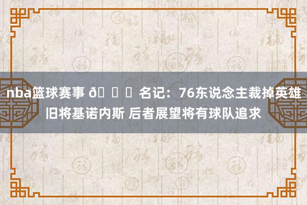 nba篮球赛事 👀名记：76东说念主裁掉英雄旧将基诺内斯 后者展望将有球队追求