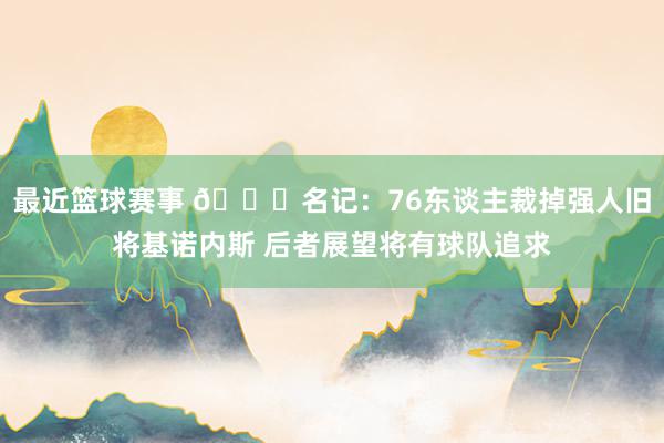 最近篮球赛事 👀名记：76东谈主裁掉强人旧将基诺内斯 后者展望将有球队追求