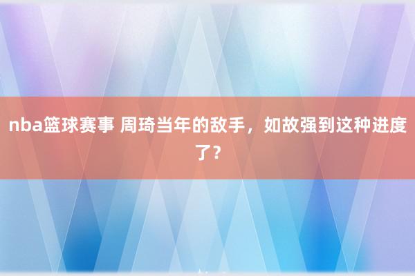 nba篮球赛事 周琦当年的敌手，如故强到这种进度了？