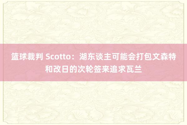 篮球裁判 Scotto：湖东谈主可能会打包文森特和改日的次轮签来追求瓦兰